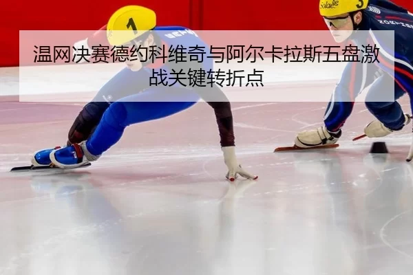 温网决赛德约科维奇与阿尔卡拉斯五盘激战关键转折点