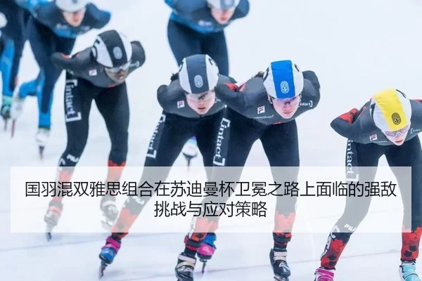 国羽混双雅思组合在苏迪曼杯卫冕之路上面临的强敌挑战与应对策略