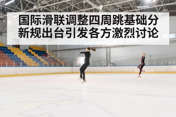 国际滑联调整四周跳基础分新规出台引发各方激烈讨论