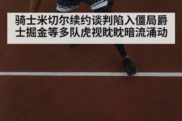 骑士米切尔续约谈判陷入僵局爵士掘金等多队虎视眈眈暗流涌动